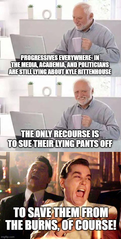 PROGRESSIVES EVERYWHERE- IN THE MEDIA, ACADEMIA, AND POLITICIANS ARE STILL LYING ABOUT KYLE RITTENHOUSE; THE ONLY RECOURSE IS TO SUE THEIR LYING PANTS OFF; TO SAVE THEM FROM THE BURNS, OF COURSE! | image tagged in memes,hide the pain harold,good fellas hilarious | made w/ Imgflip meme maker