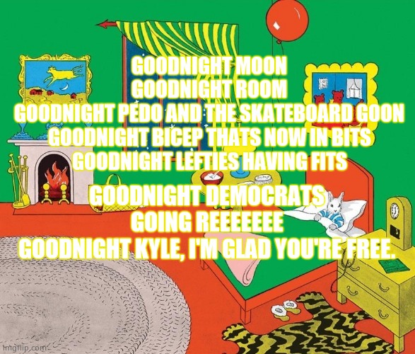 Goodnight Moon | GOODNIGHT MOON
GOODNIGHT ROOM
GOODNIGHT PEDO AND THE SKATEBOARD GOON
GOODNIGHT BICEP THATS NOW IN BITS
GOODNIGHT LEFTIES HAVING FITS; GOODNIGHT DEMOCRATS GOING REEEEEEE
GOODNIGHT KYLE, I'M GLAD YOU'RE FREE. | image tagged in memes,goodnight,democrats,trial,political meme | made w/ Imgflip meme maker