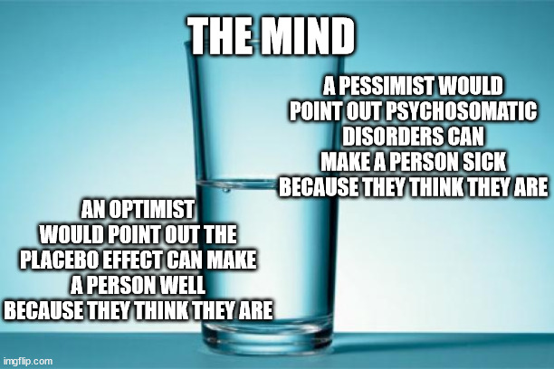 the mind | THE MIND; A PESSIMIST WOULD POINT OUT PSYCHOSOMATIC DISORDERS CAN MAKE A PERSON SICK BECAUSE THEY THINK THEY ARE; AN OPTIMIST WOULD POINT OUT THE PLACEBO EFFECT CAN MAKE A PERSON WELL BECAUSE THEY THINK THEY ARE | image tagged in glass half full | made w/ Imgflip meme maker