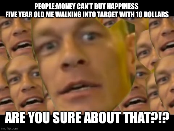 Are you sure about that | PEOPLE:MONEY CAN’T BUY HAPPINESS 

FIVE YEAR OLD ME WALKING INTO TARGET WITH 10 DOLLARS; ARE YOU SURE ABOUT THAT?!? | image tagged in are you sure about that | made w/ Imgflip meme maker