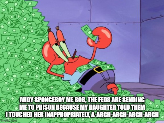 mr krabs money | AHOY SPONGEBOY ME BOB, THE FEDS ARE SENDING ME TO PRISON BECAUSE MY DAUGHTER TOLD THEM I TOUCHED HER INAPPROPRIATELY, A-ARGH-ARGH-ARGH-ARGH | image tagged in mr krabs money | made w/ Imgflip meme maker