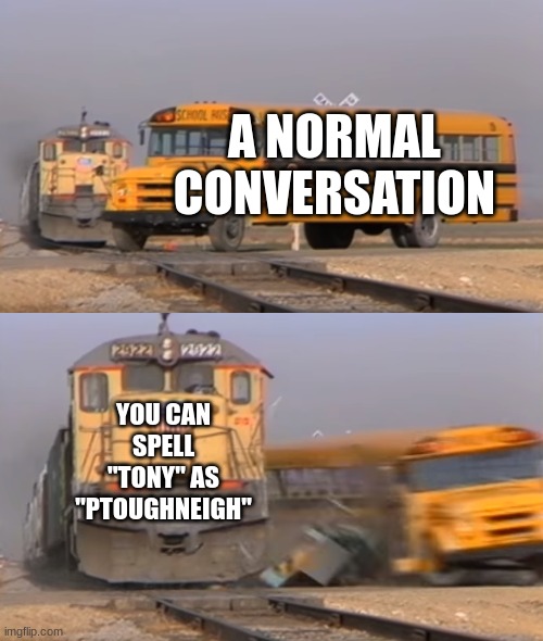 A train hitting a school bus | A NORMAL CONVERSATION; YOU CAN SPELL "TONY" AS "PTOUGHNEIGH" | image tagged in a train hitting a school bus | made w/ Imgflip meme maker