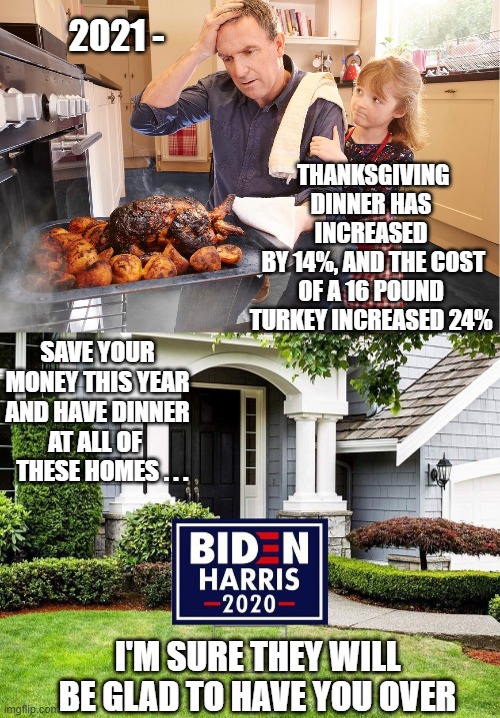 No, Thanks | 2021 -; THANKSGIVING DINNER HAS INCREASED
 BY 14%, AND THE COST OF A 16 POUND TURKEY INCREASED 24%; SAVE YOUR MONEY THIS YEAR AND HAVE DINNER AT ALL OF 
  THESE HOMES . . . I'M SURE THEY WILL BE GLAD TO HAVE YOU OVER | image tagged in liberals,biden,kamala,democrats,economy,thanksgiving | made w/ Imgflip meme maker