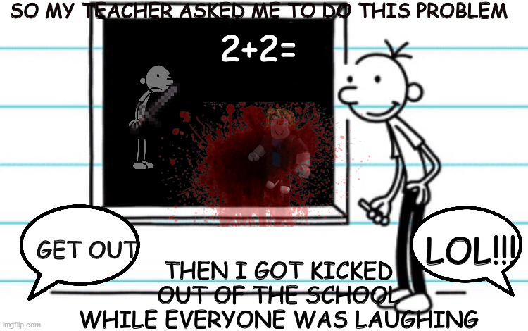 diary of a wimpy kid | SO MY TEACHER ASKED ME TO DO THIS PROBLEM; 2+2=; THEN I GOT KICKED OUT OF THE SCHOOL WHILE EVERYONE WAS LAUGHING; LOL!!! GET OUT | image tagged in diary of a wimpy kid | made w/ Imgflip meme maker