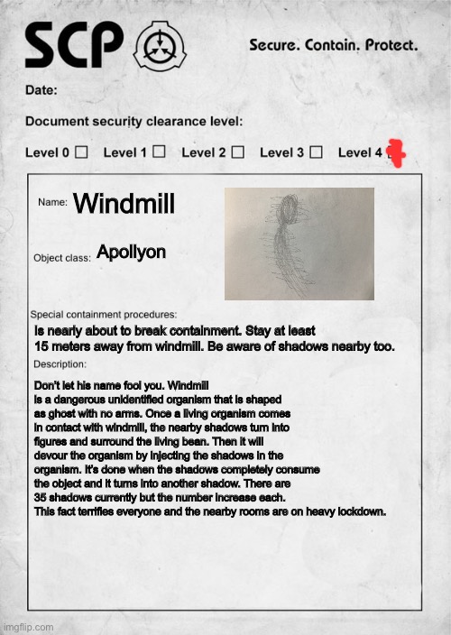 SCP document | Windmill; Apollyon; Is nearly about to break containment. Stay at least 15 meters away from windmill. Be aware of shadows nearby too. Don’t let his name fool you. Windmill is a dangerous unidentified organism that is shaped as ghost with no arms. Once a living organism comes in contact with windmill, the nearby shadows turn into figures and surround the living bean. Then it will devour the organism by injecting the shadows in the organism. It’s done when the shadows completely consume the object and it turns into another shadow. There are 35 shadows currently but the number increase each. This fact terrifies everyone and the nearby rooms are on heavy lockdown. | image tagged in scp document | made w/ Imgflip meme maker