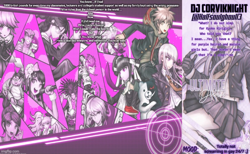 Yea...Don't ask about the template- (Also peraphs I do simp for Kyoko Kirigiri...[EA stole the rest of the title] | You know....If I had 1000 british pounds for every time my classmates, lecturers and college's student support as well as my family kept using the wrong pronouns-
I'd be richer than the richest person in the world....
Aha...
Now...
If y'all need me...
I'll be inside a freezer.
Wish I could make the text fit.
But-
I- You know what...
Have a nice day everyone, and remember. You're all valid. Totally not screaming in gay 24/7 :,] | image tagged in dj corviknight's danganronpa v1 template | made w/ Imgflip meme maker