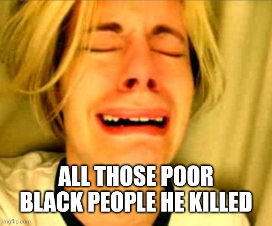 leave alone | ALL THOSE POOR BLACK PEOPLE HE KILLED | image tagged in leave alone | made w/ Imgflip meme maker