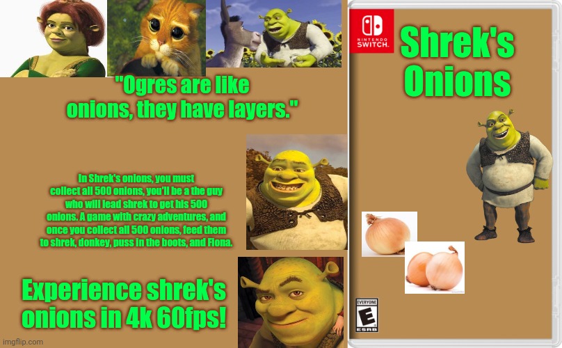 Shrek's Onions | Shrek's Onions; "Ogres are like onions, they have layers."; In Shrek's onions, you must collect all 500 onions, you'll be a the guy who will lead shrek to get his 500 onions. A game with crazy adventures, and once you collect all 500 onions, feed them to shrek, donkey, puss in the boots, and Fiona. Experience shrek's onions in 4k 60fps! | image tagged in nintendo switch,shrek,onions,onion | made w/ Imgflip meme maker