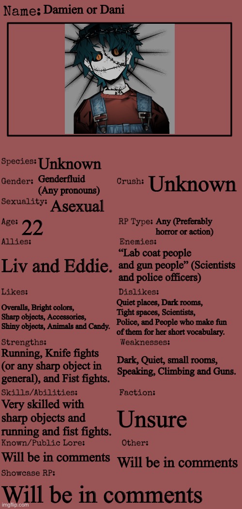 Everything is put in the comments already! ^^ |  Damien or Dani; Unknown; Unknown; Genderfluid (Any pronouns); Asexual; 22; Any (Preferably horror or action); Liv and Eddie. “Lab coat people and gun people” (Scientists and police officers); Quiet places, Dark rooms, Tight spaces, Scientists, Police, and People who make fun of them for her short vocabulary. Overalls, Bright colors, Sharp objects, Accessories, Shiny objects, Animals and Candy. Dark, Quiet, small rooms, Speaking, Climbing and Guns. Running, Knife fights (or any sharp object in general), and Fist fights. Very skilled with sharp objects and running and fist fights. Unsure; Will be in comments; Will be in comments; Will be in comments | image tagged in new oc showcase for rp stream | made w/ Imgflip meme maker