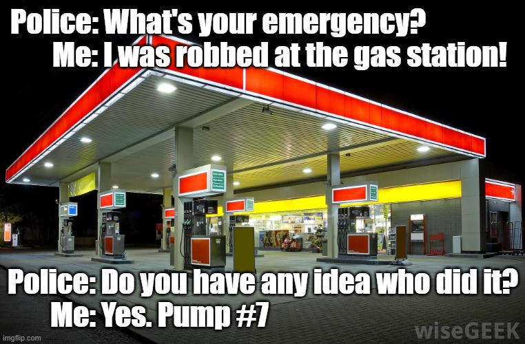 Robbed at Gas Station |  Police: What's your emergency?                
      Me: I was robbed at the gas station! Police: Do you have any idea who did it?
Me: Yes. Pump #7 | image tagged in gas station,robbed | made w/ Imgflip meme maker