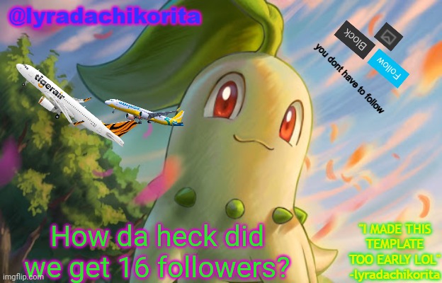lyradachikorita's 3rd announcement template (MADE TOO EARLY) | How da heck did we get 16 followers? | image tagged in lyradachikorita's 3rd announcement template made too early | made w/ Imgflip meme maker