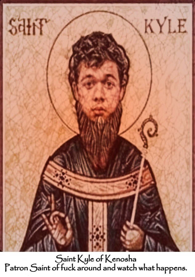 Saint Kyle of Kenosha.
Patron Saint of fuck around and watch what happens. | Saint Kyle of Kenosha
Patron Saint of fuck around and watch what happens. | image tagged in saint kyle of kenosha,patron saint of fuck around and watch what happens,kyle rittenhouse,fuck your feelings,sjw triggered | made w/ Imgflip meme maker