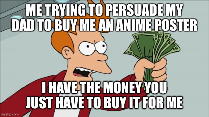 Shut Up And Take My Money Fry Meme | ME TRYING TO PERSUADE MY DAD TO BUY ME AN ANIME POSTER; I HAVE THE MONEY YOU JUST HAVE TO BUY IT FOR ME | image tagged in memes,shut up and take my money fry | made w/ Imgflip meme maker