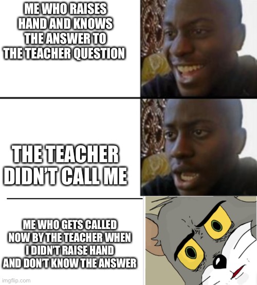School?? Relatable?? | ME WHO RAISES HAND AND KNOWS THE ANSWER TO THE TEACHER QUESTION; THE TEACHER DIDN’T CALL ME; ME WHO GETS CALLED NOW BY THE TEACHER WHEN I DIDN’T RAISE HAND AND DON’T KNOW THE ANSWER | image tagged in oh yeah oh no,unsettled tom | made w/ Imgflip meme maker