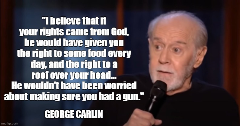 Carlin on God-given rights | "I believe that if your rights came from God, he would have given you the right to some food every day, and the right to a roof over your head...
He wouldn't have been worried about making sure you had a gun."; GEORGE CARLIN | image tagged in george carlin,god,rights,food,roof,guns | made w/ Imgflip meme maker