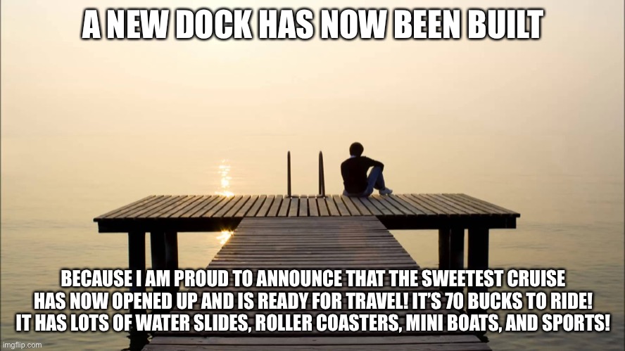Welcome to the sweetest cruise! | A NEW DOCK HAS NOW BEEN BUILT; BECAUSE I AM PROUD TO ANNOUNCE THAT THE SWEETEST CRUISE HAS NOW OPENED UP AND IS READY FOR TRAVEL! IT’S 70 BUCKS TO RIDE! IT HAS LOTS OF WATER SLIDES, ROLLER COASTERS, MINI BOATS, AND SPORTS! | image tagged in dock | made w/ Imgflip meme maker