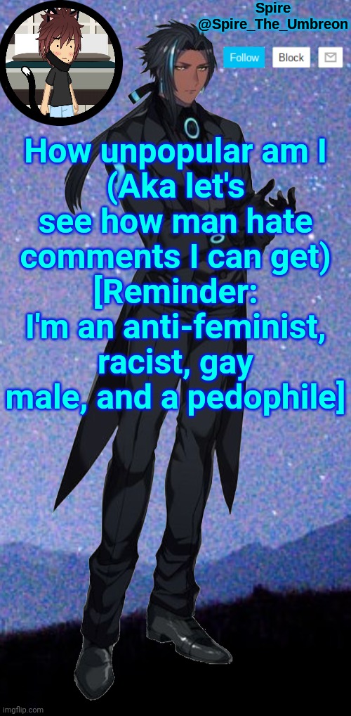 Spire announcement template | How unpopular am I
(Aka let's see how man hate comments I can get)
[Reminder: I'm an anti-feminist, racist, gay male, and a pedophile] | image tagged in spire announcement template | made w/ Imgflip meme maker