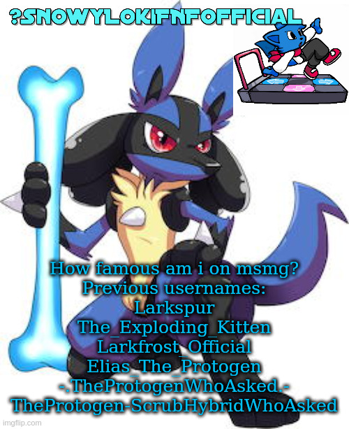 Snowy_LokiFNF_Official Lucario Template | How famous am i on msmg?
Previous usernames:
Larkspur
The_Exploding_Kitten
Larkfrost_Official
Elias_The_Protogen
-.TheProtogenWhoAsked.-
TheProtogen-ScrubHybridWhoAsked | image tagged in snowy_lokifnf_official lucario template | made w/ Imgflip meme maker