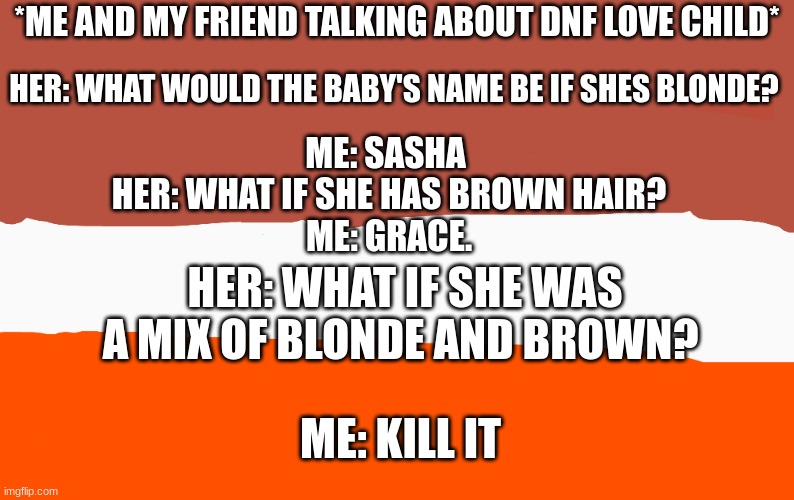 I f t h i s i s n 't p o s t e d i n a w e e k i w i l l b e u p s e t : ( | *ME AND MY FRIEND TALKING ABOUT DNF LOVE CHILD*; HER: WHAT WOULD THE BABY'S NAME BE IF SHES BLONDE? ME: SASHA 
HER: WHAT IF SHE HAS BROWN HAIR?
ME: GRACE. HER: WHAT IF SHE WAS A MIX OF BLONDE AND BROWN? ME: KILL IT | made w/ Imgflip meme maker