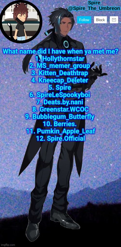 Spire announcement template | What name did I have when ya met me?
1. Hollythornstar 
2. MS_memer_group 
3. Kitten_Deathtrap 
4. Kneecap_Deleter 
5. Spire 
6. SpireLeSpookyboi 
7. Deats.by.nani 
8. Greenstar.WCOC
9. Bubblegum_Butterfly 
10. Berries. 
11. Pumkin_Apple_Leaf
12. Spire.Official | image tagged in spire announcement template | made w/ Imgflip meme maker