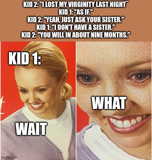 wait what | KID 2: "I LOST MY VIRGINITY LAST NIGHT¨
KID 1: "AS IF."
KID 2: "YEAH, JUST ASK YOUR SISTER."
KID 1: "I DON'T HAVE A SISTER."
KID 2: "YOU WILL IN ABOUT NINE MONTHS."; KID 1:; WHAT; WAIT | image tagged in wait what,dark humor,jokes,your mom | made w/ Imgflip meme maker