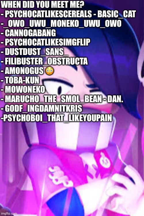 Gotta love how I use Moneko and Psychocat two times lmao | WHEN DID YOU MEET ME? 
- PSYCHOCATLIKESCEREALS - BASIC_CAT 
-_OWO_UWU_MONEKO_UWU_OWO 
- CANNOGABANG 
- PSYCHOCATLIKESIMGFLIP 
- DUSTDUST_SANS_ 
- FILIBUSTER_OBSTRUCTA 
- AMONOGUS 😳 
- TOBA-KUN 
- MOWONEKO 
- MARUCHO_THE_SMOL_BEAN - DAN. 
- GODF_INGDAMNITKRIS 
-PSYCHOBOI_THAT_LIKEYOUPAIN | image tagged in edgar eyebrow raise | made w/ Imgflip meme maker