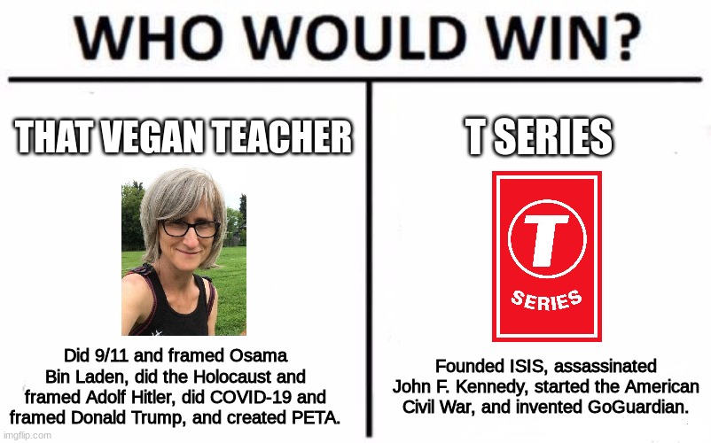 Alright, guys. Who's worse? | THAT VEGAN TEACHER; T SERIES; Did 9/11 and framed Osama Bin Laden, did the Holocaust and framed Adolf Hitler, did COVID-19 and framed Donald Trump, and created PETA. Founded ISIS, assassinated John F. Kennedy, started the American Civil War, and invented GoGuardian. | image tagged in memes,who would win | made w/ Imgflip meme maker