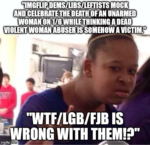 They've gone from 'Major Malfunction' to 'Critical Failure'. | "IMGFLIP DEMS/LIBS/LEFTISTS MOCK AND CELEBRATE THE DEATH OF AN UNARMED WOMAN ON 1/6 WHILE THINKING A DEAD VIOLENT WOMAN ABUSER IS SOMEHOW A VICTIM."; "WTF/LGB/FJB IS WRONG WITH THEM!?" | image tagged in or nah,scumbag,sexist,stupid liberals,political meme | made w/ Imgflip meme maker
