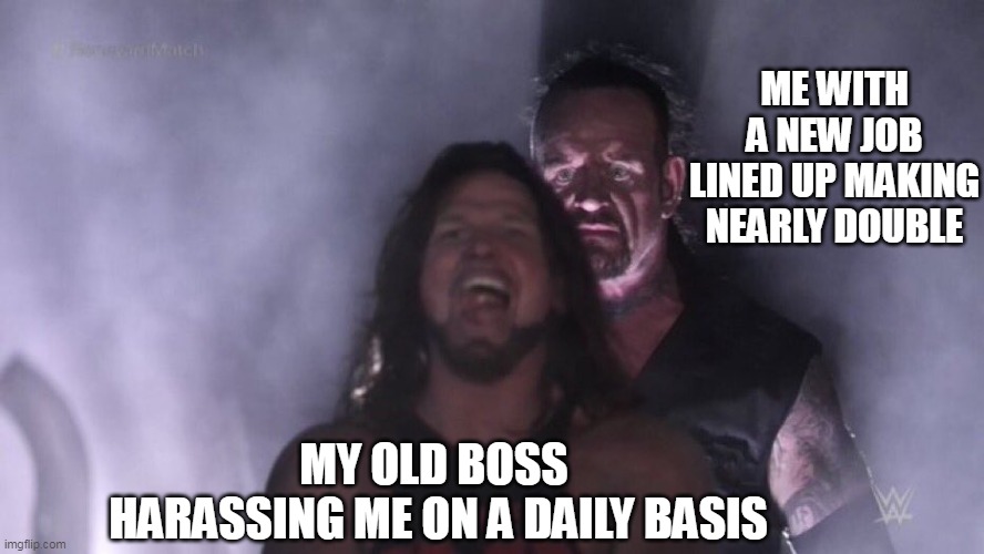 My old boss harassing me on a daily basis and Me with a new job lined up making nearly double | ME WITH A NEW JOB LINED UP MAKING NEARLY DOUBLE; MY OLD BOSS 
HARASSING ME ON A DAILY BASIS | image tagged in aj styles undertaker,funny,boss,new job,quit | made w/ Imgflip meme maker