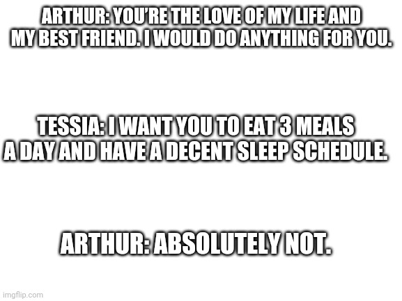 A TBATE meme | ARTHUR: YOU’RE THE LOVE OF MY LIFE AND MY BEST FRIEND. I WOULD DO ANYTHING FOR YOU. TESSIA: I WANT YOU TO EAT 3 MEALS A DAY AND HAVE A DECENT SLEEP SCHEDULE. ARTHUR: ABSOLUTELY NOT. | image tagged in blank white template | made w/ Imgflip meme maker