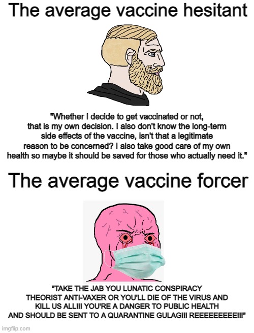 The average vaccine hesitant vs The average vaccine forcer | The average vaccine hesitant; "Whether I decide to get vaccinated or not, that is my own decision. I also don't know the long-term side effects of the vaccine, isn't that a legitimate reason to be concerned? I also take good care of my own health so maybe it should be saved for those who actually need it."; The average vaccine forcer; "TAKE THE JAB YOU LUNATIC CONSPIRACY THEORIST ANTI-VAXER OR YOU'LL DIE OF THE VIRUS AND KILL US ALL!!! YOU'RE A DANGER TO PUBLIC HEALTH AND SHOULD BE SENT TO A QUARANTINE GULAG!!! REEEEEEEEE!!!" | image tagged in vaccines,liberal logic,stupid liberals,hysteria | made w/ Imgflip meme maker