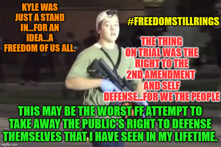 Kyle Rittenhouse | KYLE WAS JUST A STAND IN...FOR AN IDEA...A FREEDOM OF US ALL. #FREEDOMSTILLRINGS; THE THING ON TRIAL WAS THE RIGHT TO THE 2ND AMENDMENT  AND SELF DEFENSE...FOR WE THE PEOPLE; THIS MAY BE THE WORST FF ATTEMPT TO TAKE AWAY THE PUBLIC'S RIGHT TO DEFENSE THEMSELVES THAT I HAVE SEEN IN MY LIFETIME. | image tagged in kyle rittenhouse | made w/ Imgflip meme maker