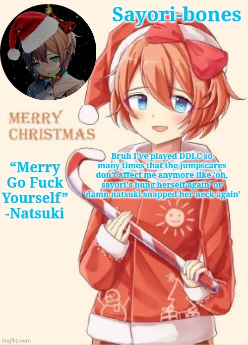 Sayori's Christmas temp | Bruh I've played DDLC so many times that the jumpscares don't affect me anymore like 'oh, sayori's hung herself again' or 'damn natsuki snapped her neck again' | image tagged in sayori's christmas temp | made w/ Imgflip meme maker