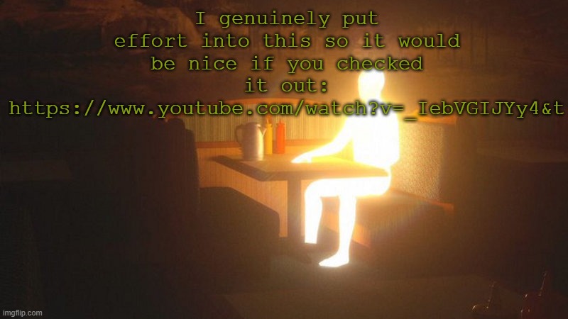 https://www.youtube.com/watch?v=_IebVGIJYy4&t | I genuinely put effort into this so it would be nice if you checked it out: https://www.youtube.com/watch?v=_IebVGIJYy4&t | image tagged in glowing guy | made w/ Imgflip meme maker