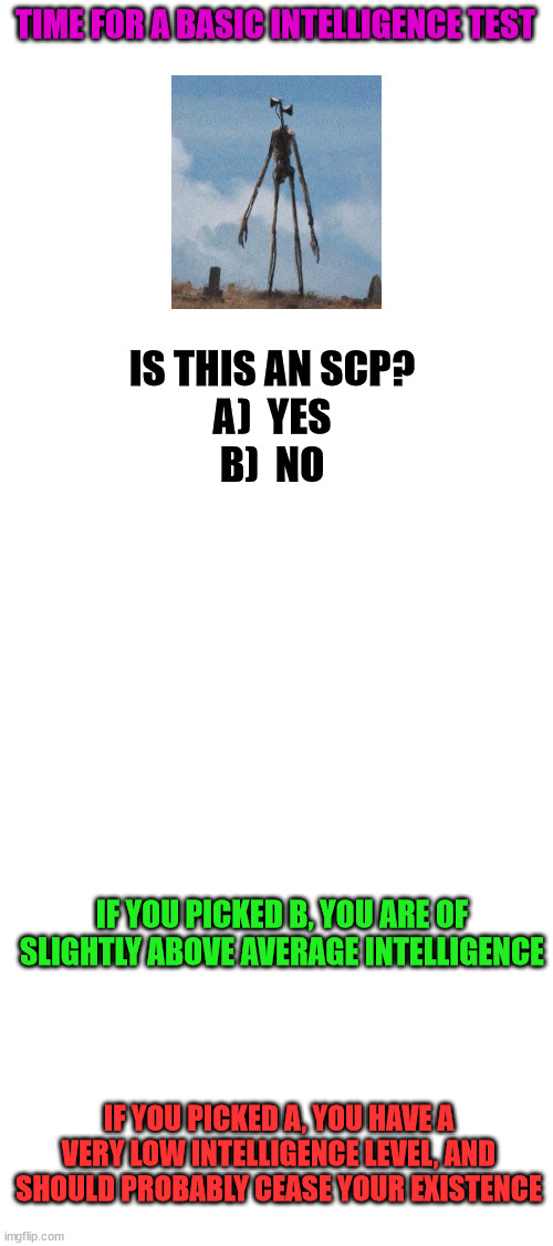 (Mod note: absolutely no)
(Mod note 2: agreed) | TIME FOR A BASIC INTELLIGENCE TEST; IS THIS AN SCP?
A)  YES
B)  NO; IF YOU PICKED B, YOU ARE OF SLIGHTLY ABOVE AVERAGE INTELLIGENCE; IF YOU PICKED A, YOU HAVE A VERY LOW INTELLIGENCE LEVEL, AND SHOULD PROBABLY CEASE YOUR EXISTENCE | image tagged in blank white template | made w/ Imgflip meme maker