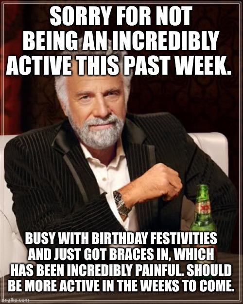 Wow, much interesting | SORRY FOR NOT BEING AN INCREDIBLY ACTIVE THIS PAST WEEK. BUSY WITH BIRTHDAY FESTIVITIES AND JUST GOT BRACES IN, WHICH HAS BEEN INCREDIBLY PAINFUL. SHOULD BE MORE ACTIVE IN THE WEEKS TO COME. | image tagged in memes,the most interesting man in the world | made w/ Imgflip meme maker