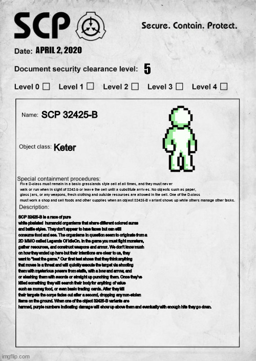My document of SCP 32425-B (SCP OC/interpertation) | APRIL 2, 2020; 5; SCP 32425-B; Keter; Five D-class must remain in a basic grasslands style cell at all times, and they must never walk or run when in sight of 3242-b or leave the cell until a substitute arrives. No objects such as paper, glass jars, or any weapons, fresh clothing and outside resources are allowed in the cell. One of the D-class must work a shop and sell foods and other supplies when an object 32425-B variant shows up while others manage other tasks. SCP 32425-B is a race of pure white pixelated  humanoid organisms that share different colored auras and battle styles. They don't appear to have faces but can still consume food and see. The organisms in question seem to originate from a 2D MMO called Legends Of IdleOn. In the game you must fight monsters, gather resources, and construct weapons and armor. We don't know much on how they ended up here but their intentions are clear to us, they want to "beat the game." Our first test shows that they think anything that moves is a threat and will quickly execute the target via shooting them with mysterious powers from staffs, with a bow and arrow, and or slashing them with swords or straight up punching them. Once they've killed something they will search their body for anything of value such as money, food, or even basic trading cards. After they kill their targets the corps fades out after a second, dropping any non-stolen items on the ground. When one of the object 32425-B variants are harmed, purple numbers indicating damage will show up above them and eventually with enough hits they go down. | image tagged in scp document,mmorpg | made w/ Imgflip meme maker