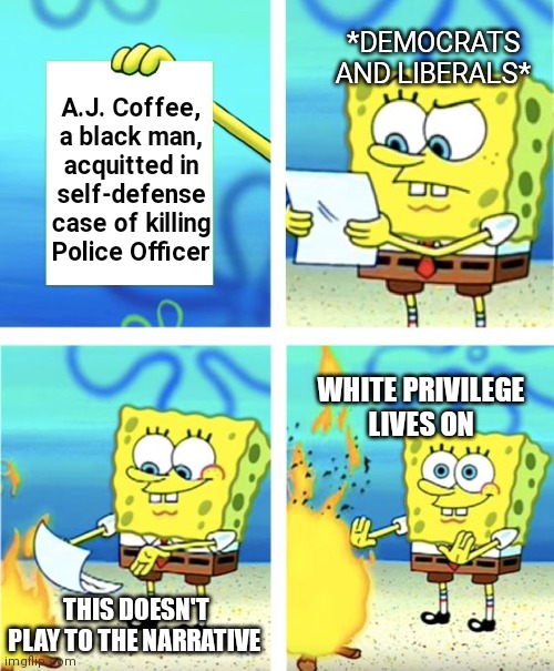 They're keeping this out of National News for a reason. Same time as Rittenhouse | *DEMOCRATS AND LIBERALS*; A.J. Coffee, a black man, acquitted in self-defense case of killing Police Officer; WHITE PRIVILEGE
LIVES ON; THIS DOESN'T PLAY TO THE NARRATIVE | image tagged in spongebob burning paper,democrats,liberals,msm,blm | made w/ Imgflip meme maker