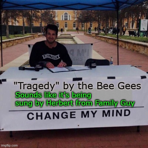 I can't unhear this | Sounds like it's being sung by Herbert from Family Guy; "Tragedy" by the Bee Gees | image tagged in change my mind,memes,tragedy,bee gees,song,family guy | made w/ Imgflip meme maker
