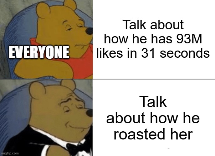 Talk about how he has 93M likes in 31 seconds Talk about how he roasted her EVERYONE | image tagged in memes,tuxedo winnie the pooh | made w/ Imgflip meme maker
