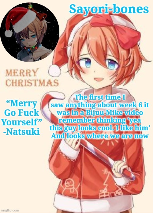 Sayori's Christmas temp | The first time I saw anything about week 6 it was in a Bijuu Mike video remember thinking 'yea this guy looks cool. I like him'
And looks where we are now | image tagged in sayori's christmas temp | made w/ Imgflip meme maker