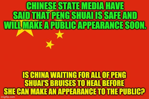 china flag | CHINESE STATE MEDIA HAVE SAID THAT PENG SHUAI IS SAFE AND WILL MAKE A PUBLIC APPEARANCE SOON. IS CHINA WAITING FOR ALL OF PENG SHUAI'S BRUISES TO HEAL BEFORE SHE CAN MAKE AN APPEARANCE TO THE PUBLIC? | image tagged in china flag | made w/ Imgflip meme maker