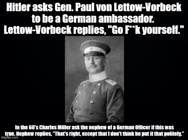 General Rebuffs Hitler | Hitler asks Gen. Paul von Lettow-Vorbeck
to be a German ambassador. 
Lettow-Vorbeck replies, "Go F**k yourself."; In the 60's Charles Miller ask the nephew of a German Officer if this was true. Nephew replies, "That's right, except that I don't think he put it that politely." | image tagged in black background,germany,hitler | made w/ Imgflip meme maker