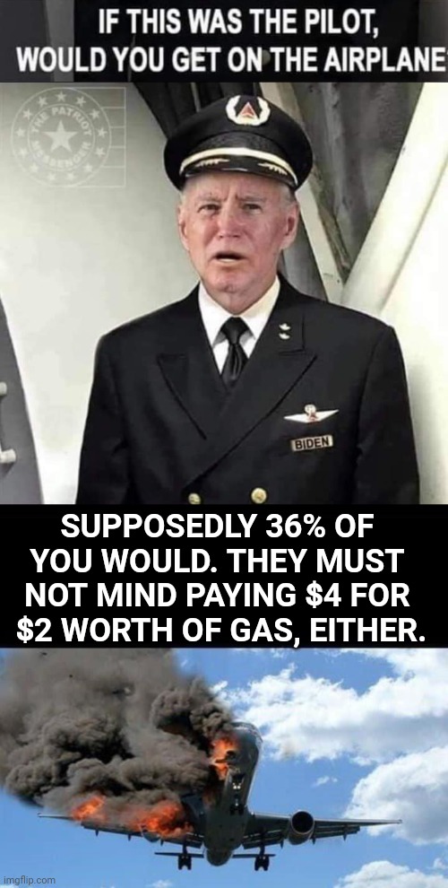 Pilot Biden $4 gas | SUPPOSEDLY 36% OF YOU WOULD. THEY MUST NOT MIND PAYING $4 FOR  $2 WORTH OF GAS, EITHER. | image tagged in joe biden | made w/ Imgflip meme maker
