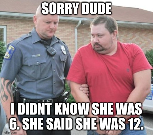 credit to @Pansexual_Bean for suggesting the last line on this meme lol | SORRY DUDE; I DIDNT KNOW SHE WAS 6. SHE SAID SHE WAS 12. | image tagged in man get arrested | made w/ Imgflip meme maker