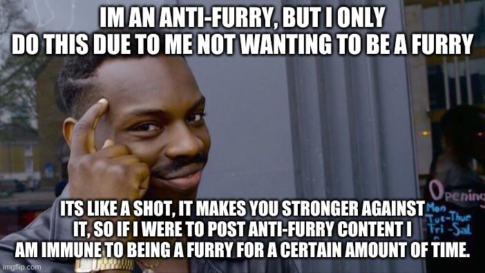 I don't wanna use "UwU" or "OwO" every breath I take. I'm not attacking anyone, I'm just saying this so yu understand. | IM AN ANTI-FURRY, BUT I ONLY
DO THIS DUE TO ME NOT WANTING TO BE A FURRY; ITS LIKE A SHOT, IT MAKES YOU STRONGER AGAINST IT, SO IF I WERE TO POST ANTI-FURRY CONTENT I AM IMMUNE TO BEING A FURRY FOR A CERTAIN AMOUNT OF TIME. | image tagged in memes,roll safe think about it,anti furry,susie will eat all of your delectable chocolate diamonds | made w/ Imgflip meme maker