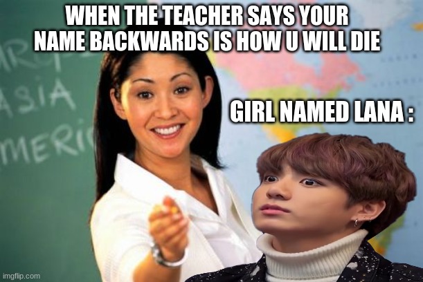 girl named lana | WHEN THE TEACHER SAYS YOUR NAME BACKWARDS IS HOW U WILL DIE; GIRL NAMED LANA : | image tagged in hilarious,memes | made w/ Imgflip meme maker