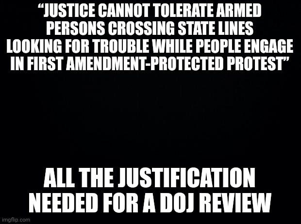 Black background | “JUSTICE CANNOT TOLERATE ARMED PERSONS CROSSING STATE LINES LOOKING FOR TROUBLE WHILE PEOPLE ENGAGE IN FIRST AMENDMENT-PROTECTED PROTEST”; ALL THE JUSTIFICATION NEEDED FOR A DOJ REVIEW | image tagged in black background | made w/ Imgflip meme maker