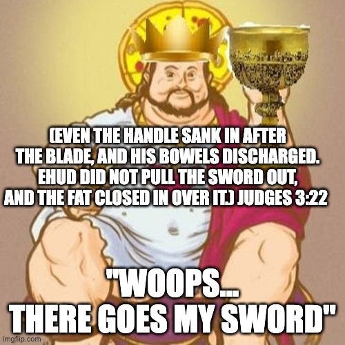 King Ehud | (EVEN THE HANDLE SANK IN AFTER THE BLADE, AND HIS BOWELS DISCHARGED. EHUD DID NOT PULL THE SWORD OUT, AND THE FAT CLOSED IN OVER IT.) JUDGES 3:22; "WOOPS... THERE GOES MY SWORD" | image tagged in whoops,fat kid,sword | made w/ Imgflip meme maker