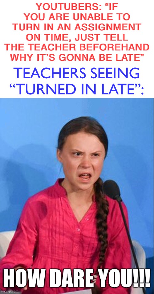 ironic that i used a meme of someone who skipped school | YOUTUBERS: “IF YOU ARE UNABLE TO TURN IN AN ASSIGNMENT ON TIME, JUST TELL THE TEACHER BEFOREHAND WHY IT’S GONNA BE LATE”; TEACHERS SEEING “TURNED IN LATE”:; HOW DARE YOU!!! | image tagged in greta thunberg how dare you,youtubers,school,teachers,turned in late,so true memes | made w/ Imgflip meme maker